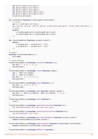 GoalKicker.com – HTML5 Canvas Notes for Professionals 162
var m1=m[1]*mat[0]+m[3]*mat[1];
var m2=m[0]*mat[2]+m[2]*mat[3];
var m3=m[1]*mat[2]+m[3]*mat[3];
var m4=m[0]*mat[4]+m[2]*mat[5]+m[4];
var m5=m[1]*mat[4]+m[3]*mat[5]+m[5];
m=[m0,m1,m2,m3,m4,m5];
}
var screenPoint=function(transformedX,transformedY){
// invert
var d =1/(m[0]*m[3]-m[1]*m[2]);
im=[ m[3]*d, -m[1]*d, -m[2]*d, m[0]*d, d*(m[2]*m[5]-m[3]*m[4]), d*(m[1]*m[4]-m[0]*m[5]) ];
// point
return({
x:transformedX*im[0]+transformedY*im[2]+im[4],
y:transformedX*im[1]+transformedY*im[3]+im[5]
});
}
var transformedPoint=function(screenX,screenY){
return({
x:screenX*m[0] + screenY*m[2] + m[4],
y:screenX*m[1] + screenY*m[3] + m[5]
});
}
// public
function TransformationMatrix(){
self=this;
}
// shared methods
TransformationMatrix.prototype.translate=function(x,y){
var mat=[ 1, 0, 0, 1, x, y ];
multiply(mat);
};
TransformationMatrix.prototype.rotate=function(rAngle){
var c = Math.cos(rAngle);
var s = Math.sin(rAngle);
var mat=[ c, s, -s, c, 0, 0 ];
multiply(mat);
};
TransformationMatrix.prototype.scale=function(x,y){
var mat=[ x, 0, 0, y, 0, 0 ];
multiply(mat);
};
TransformationMatrix.prototype.skew=function(radianX,radianY){
var mat=[ 1, Math.tan(radianY), Math.tan(radianX), 1, 0, 0 ];
multiply(mat);
};
TransformationMatrix.prototype.reset=function(){
reset();
}
TransformationMatrix.prototype.setContextTransform=function(ctx){
ctx.setTransform(m[0],m[1],m[2],m[3],m[4],m[5]);
}
TransformationMatrix.prototype.resetContextTransform=function(ctx){
ctx.setTransform(1,0,0,1,0,0);
}
TransformationMatrix.prototype.getTransformedPoint=function(screenX,screenY){
return(transformedPoint(screenX,screenY));
}
TransformationMatrix.prototype.getScreenPoint=function(transformedX,transformedY){
return(screenPoint(transformedX,transformedY));
}
TransformationMatrix.prototype.getMatrix=function(){
 