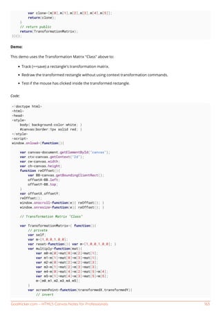 GoalKicker.com – HTML5 Canvas Notes for Professionals 163
var clone=[m[0],m[1],m[2],m[3],m[4],m[5]];
return(clone);
}
// return public
return(TransformationMatrix);
})();
Demo:
This demo uses the Transformation Matrix "Class" above to:
Track (==save) a rectangle's transformation matrix.
Redraw the transformed rectangle without using context transformation commands.
Test if the mouse has clicked inside the transformed rectangle.
Code:
<!doctype html>
<html>
<head>
<style>
body{ background-color:white; }
#canvas{border:1px solid red; }
</style>
<script>
window.onload=(function(){
var canvas=document.getElementById("canvas");
var ctx=canvas.getContext("2d");
var cw=canvas.width;
var ch=canvas.height;
function reOffset(){
var BB=canvas.getBoundingClientRect();
offsetX=BB.left;
offsetY=BB.top;
}
var offsetX,offsetY;
reOffset();
window.onscroll=function(e){ reOffset(); }
window.onresize=function(e){ reOffset(); }
// Transformation Matrix "Class"
var TransformationMatrix=( function(){
// private
var self;
var m=[1,0,0,1,0,0];
var reset=function(){ var m=[1,0,0,1,0,0]; }
var multiply=function(mat){
var m0=m[0]*mat[0]+m[2]*mat[1];
var m1=m[1]*mat[0]+m[3]*mat[1];
var m2=m[0]*mat[2]+m[2]*mat[3];
var m3=m[1]*mat[2]+m[3]*mat[3];
var m4=m[0]*mat[4]+m[2]*mat[5]+m[4];
var m5=m[1]*mat[4]+m[3]*mat[5]+m[5];
m=[m0,m1,m2,m3,m4,m5];
}
var screenPoint=function(transformedX,transformedY){
// invert
 