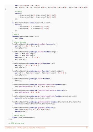 GoalKicker.com – HTML5 Canvas Notes for Professionals 164
var d =1/(m[0]*m[3]-m[1]*m[2]);
im=[ m[3]*d, -m[1]*d, -m[2]*d, m[0]*d, d*(m[2]*m[5]-m[3]*m[4]), d*(m[1]*m[4]-m[0]*m[5])
];
// point
return({
x:transformedX*im[0]+transformedY*im[2]+im[4],
y:transformedX*im[1]+transformedY*im[3]+im[5]
});
}
var transformedPoint=function(screenX,screenY){
return({
x:screenX*m[0] + screenY*m[2] + m[4],
y:screenX*m[1] + screenY*m[3] + m[5]
});
}
// public
function TransformationMatrix(){
self=this;
}
// shared methods
TransformationMatrix.prototype.translate=function(x,y){
var mat=[ 1, 0, 0, 1, x, y ];
multiply(mat);
};
TransformationMatrix.prototype.rotate=function(rAngle){
var c = Math.cos(rAngle);
var s = Math.sin(rAngle);
var mat=[ c, s, -s, c, 0, 0 ];
multiply(mat);
};
TransformationMatrix.prototype.scale=function(x,y){
var mat=[ x, 0, 0, y, 0, 0 ];
multiply(mat);
};
TransformationMatrix.prototype.skew=function(radianX,radianY){
var mat=[ 1, Math.tan(radianY), Math.tan(radianX), 1, 0, 0 ];
multiply(mat);
};
TransformationMatrix.prototype.reset=function(){
reset();
}
TransformationMatrix.prototype.setContextTransform=function(ctx){
ctx.setTransform(m[0],m[1],m[2],m[3],m[4],m[5]);
}
TransformationMatrix.prototype.resetContextTransform=function(ctx){
ctx.setTransform(1,0,0,1,0,0);
}
TransformationMatrix.prototype.getTransformedPoint=function(screenX,screenY){
return(transformedPoint(screenX,screenY));
}
TransformationMatrix.prototype.getScreenPoint=function(transformedX,transformedY){
return(screenPoint(transformedX,transformedY));
}
TransformationMatrix.prototype.getMatrix=function(){
var clone=[m[0],m[1],m[2],m[3],m[4],m[5]];
return(clone);
}
// return public
return(TransformationMatrix);
})();
// DEMO starts here
 