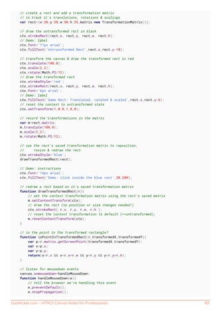 GoalKicker.com – HTML5 Canvas Notes for Professionals 165
// create a rect and add a transformation matrix
// to track it's translations, rotations & scalings
var rect={x:30,y:30,w:50,h:35,matrix:new TransformationMatrix()};
// draw the untransformed rect in black
ctx.strokeRect(rect.x, rect.y, rect.w, rect.h);
// Demo: label
ctx.font='11px arial';
ctx.fillText('Untransformed Rect',rect.x,rect.y-10);
// transform the canvas & draw the transformed rect in red
ctx.translate(100,0);
ctx.scale(2,2);
ctx.rotate(Math.PI/12);
// draw the transformed rect
ctx.strokeStyle='red';
ctx.strokeRect(rect.x, rect.y, rect.w, rect.h);
ctx.font='6px arial';
// Demo: label
ctx.fillText('Same Rect: Translated, rotated & scaled',rect.x,rect.y-6);
// reset the context to untransformed state
ctx.setTransform(1,0,0,1,0,0);
// record the transformations in the matrix
var m=rect.matrix;
m.translate(100,0);
m.scale(2,2);
m.rotate(Math.PI/12);
// use the rect's saved transformation matrix to reposition,
// resize & redraw the rect
ctx.strokeStyle='blue';
drawTransformedRect(rect);
// Demo: instructions
ctx.font='14px arial';
ctx.fillText('Demo: click inside the blue rect',30,200);
// redraw a rect based on it's saved transformation matrix
function drawTransformedRect(r){
// set the context transformation matrix using the rect's saved matrix
m.setContextTransform(ctx);
// draw the rect (no position or size changes needed!)
ctx.strokeRect( r.x, r.y, r.w, r.h );
// reset the context transformation to default (==untransformed);
m.resetContextTransform(ctx);
}
// is the point in the transformed rectangle?
function isPointInTransformedRect(r,transformedX,transformedY){
var p=r.matrix.getScreenPoint(transformedX,transformedY);
var x=p.x;
var y=p.y;
return(x>r.x && x<r.x+r.w && y>r.y && y<r.y+r.h);
}
// listen for mousedown events
canvas.onmousedown=handleMouseDown;
function handleMouseDown(e){
// tell the browser we're handling this event
e.preventDefault();
e.stopPropagation();
 