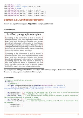 GoalKicker.com – HTML5 Canvas Notes for Professionals 13
ctx.fillStyle = "red";
ctx.fillText("'center' aligned",center,y - size)
ctx.fillStyle = "black";
ctx.fillJustifyText(text[i++], center, y, width);
ctx.fillJustifyText(text[i++], center, y+=size, width);
ctx.fillJustifyText(text[i++], center, y+=size, width);
ctx.fillJustifyText(text[i++], center, y+=size, width);
Section 2.2: Justiﬁed paragraphs
Renders text as justiﬁed paragraphs. REQUIRES the example Justiﬁed text
Example render
Top paragraph has setting.compact = true and bottom false and line spacing is 1.2 rather than the default 1.5.
Rendered by code usage example bottom of this example.
Example code
// Requires justified text extensions
(function(){
// code point A
if(typeof CanvasRenderingContext2D.prototype.fillJustifyText !== "function"){
throw new ReferenceError("Justified Paragraph extension missing requiered
CanvasRenderingContext2D justified text extension");
}
var maxSpaceSize = 3; // Multiplier for max space size. If greater then no justificatoin applied
var minSpaceSize = 0.5; // Multiplier for minimum space size
var compact = true; // if true then try and fit as many words as possible. If false then try to
get the spacing as close as possible to normal
var lineSpacing = 1.5; // space between lines
const noJustifySetting = { // This setting forces justified text off. Used to render last line
of paragraph.
minSpaceSize : 1,
maxSpaceSize : 1,
}
 