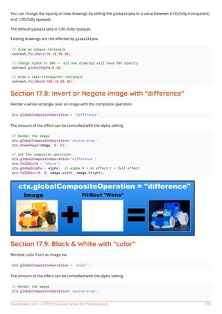 GoalKicker.com – HTML5 Canvas Notes for Professionals 170
You can change the opacity of new drawings by setting the globalAlpha to a value between 0.00 (fully transparent)
and 1.00 (fully opaque).
The default globalAlpha is 1.00 (fully opaque).
Existing drawings are not aﬀected by globalAlpha.
// draw an opaque rectangle
context.fillRect(10,10,50,50);
// change alpha to 50% -- all new drawings will have 50% opacity
context.globalAlpha=0.50;
// draw a semi-transparent rectangle
context.fillRect(100,10,50,50);
Section 17.8: Invert or Negate image with "dierence"
Render a white rectangle over an image with the composite operation
ctx.globalCompositeOperation = 'difference';
The amount of the eﬀect can be controlled with the alpha setting
// Render the image
ctx.globalCompositeOperation='source-atop';
ctx.drawImage(image, 0, 0);
// set the composite operation
ctx.globalCompositeOperation='difference';
ctx.fillStyle = "white";
ctx.globalAlpha = alpha; // alpha 0 = no effect 1 = full effect
ctx.fillRect(0, 0, image.width, image.height);
Section 17.9: Black & White with "color"
Remove color from an image via
ctx.globalCompositeOperation = 'color';
The amount of the eﬀect can be controlled with the alpha setting
// Render the image
ctx.globalCompositeOperation='source-atop';
 