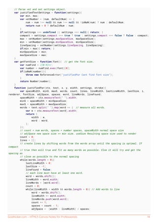 GoalKicker.com – HTML5 Canvas Notes for Professionals 14
// Parse vet and set settings object.
var justifiedTextSettings = function(settings){
var min, max;
var vetNumber = (num, defaultNum) => {
num = num !== null && num !== null && !isNaN(num) ? num : defaultNum;
return num < 0 ? defaultNum : num;
}
if(settings === undefined || settings === null){ return; }
compact = settings.compact === true ? true : settings.compact === false ? false : compact;
max = vetNumber(settings.maxSpaceSize, maxSpaceSize);
min = vetNumber(settings.minSpaceSize, minSpaceSize);
lineSpacing = vetNumber(settings.lineSpacing, lineSpacing);
if(min > max){ return; }
minSpaceSize = min;
maxSpaceSize = max;
}
var getFontSize = function(font){ // get the font size.
var numFind = /[0-9]+/;
var number = numFind.exec(font)[0];
if(isNaN(number)){
throw new ReferenceError("justifiedPar Cant find font size");
}
return Number(number);
}
function justifiedPar(ctx, text, x, y, width, settings, stroke){
var spaceWidth, minS, maxS, words, count, lines, lineWidth, lastLineWidth, lastSize, i,
renderer, fontSize, adjSpace, spaces, word, lineWords, lineFound;
spaceWidth = ctx.measureText(" ").width;
minS = spaceWidth * minSpaceSize;
maxS = spaceWidth * maxSpaceSize;
words = text.split(" ").map(word => { // measure all words.
var w = ctx.measureText(word).width;
return {
width : w,
word : word,
};
});
// count = num words, spaces = number spaces, spaceWidth normal space size
// adjSpace new space size >= min size. useSize Resulting space size used to render
count = 0;
lines = [];
// create lines by shifting words from the words array until the spacing is optimal. If
compact
// true then will true and fit as many words as possible. Else it will try and get the
spacing as
// close as possible to the normal spacing
while(words.length > 0){
lastLineWidth = 0;
lastSize = -1;
lineFound = false;
// each line must have at least one word.
word = words.shift();
lineWidth = word.width;
lineWords = [word.word];
count = 0;
while(lineWidth < width && words.length > 0){ // Add words to line
word = words.shift();
lineWidth += word.width;
lineWords.push(word.word);
count += 1;
spaces = count - 1;
adjSpace = (width - lineWidth) / spaces;
 