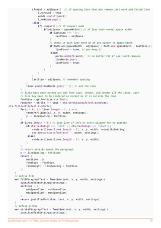 GoalKicker.com – HTML5 Canvas Notes for Professionals 15
if(minS > adjSpace){ // if spacing less than min remove last word and finish line
lineFound = true;
words.unshift(word);
lineWords.pop();
}else{
if(!compact){ // if compact mode
if(adjSpace < spaceWidth){ // if less than normal space width
if(lastSize === -1){
lastSize = adjSpace;
}
// check if with last word on if its closer to space width
if(Math.abs(spaceWidth - adjSpace) < Math.abs(spaceWidth - lastSize)){
lineFound = true; // yes keep it
}else{
words.unshift(word); // no better fit if last word removes
lineWords.pop();
lineFound = true;
}
}
}
}
lastSize = adjSpace; // remember spacing
}
lines.push(lineWords.join(" ")); // and the line
}
// lines have been worked out get font size, render, and render all the lines. last
// line may need to be rendered as normal so it is outside the loop.
fontSize = getFontSize(ctx.font);
renderer = stroke === true ? ctx.strokeJustifyText.bind(ctx) :
ctx.fillJustifyText.bind(ctx);
for(i = 0; i < lines.length - 1; i ++){
renderer(lines[i], x, y, width, settings);
y += lineSpacing * fontSize;
}
if(lines.length > 0){ // last line if left or start aligned for no justify
if(ctx.textAlign === "left" || ctx.textAlign === "start"){
renderer(lines[lines.length - 1], x, y, width, noJustifySetting);
ctx.measureJustifiedText("", width, settings);
}else{
renderer(lines[lines.length - 1], x, y, width);
}
}
// return details about the paragraph.
y += lineSpacing * fontSize;
return {
nextLine : y,
fontSize : fontSize,
lineHeight : lineSpacing * fontSize,
};
}
// define fill
var fillParagraphText = function(text, x, y, width, settings){
justifiedTextSettings(settings);
settings = {
minSpaceSize : minSpaceSize,
maxSpaceSize : maxSpaceSize,
};
return justifiedPar(this, text, x, y, width, settings);
}
// define stroke
var strokeParagraphText = function(text, x, y, width, settings){
justifiedTextSettings(settings);
 