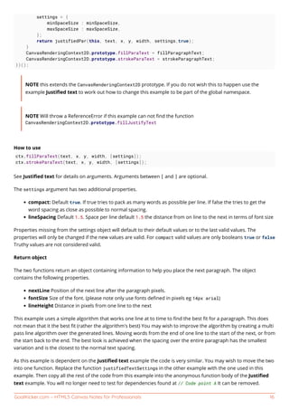 GoalKicker.com – HTML5 Canvas Notes for Professionals 16
settings = {
minSpaceSize : minSpaceSize,
maxSpaceSize : maxSpaceSize,
};
return justifiedPar(this, text, x, y, width, settings,true);
}
CanvasRenderingContext2D.prototype.fillParaText = fillParagraphText;
CanvasRenderingContext2D.prototype.strokeParaText = strokeParagraphText;
})();
NOTE this extends the CanvasRenderingContext2D prototype. If you do not wish this to happen use the
example Justiﬁed text to work out how to change this example to be part of the global namespace.
NOTE Will throw a ReferenceError if this example can not ﬁnd the function
CanvasRenderingContext2D.prototype.fillJustifyText
How to use
ctx.fillParaText(text, x, y, width, [settings]);
ctx.strokeParaText(text, x, y, width, [settings]);
See Justiﬁed text for details on arguments. Arguments between [ and ] are optional.
The settings argument has two additional properties.
compact: Default true. If true tries to pack as many words as possible per line. If false the tries to get the
word spacing as close as possible to normal spacing.
lineSpacing Default 1.5. Space per line default 1.5 the distance from on line to the next in terms of font size
Properties missing from the settings object will default to their default values or to the last valid values. The
properties will only be changed if the new values are valid. For compact valid values are only booleans true or false
Truthy values are not considered valid.
Return object
The two functions return an object containing information to help you place the next paragraph. The object
contains the following properties.
nextLine Position of the next line after the paragraph pixels.
fontSize Size of the font. (please note only use fonts deﬁned in pixels eg 14px arial)
lineHeight Distance in pixels from one line to the next
This example uses a simple algorithm that works one line at to time to ﬁnd the best ﬁt for a paragraph. This does
not mean that it the best ﬁt (rather the algorithm's best) You may wish to improve the algorithm by creating a multi
pass line algorithm over the generated lines. Moving words from the end of one line to the start of the next, or from
the start back to the end. The best look is achieved when the spacing over the entire paragraph has the smallest
variation and is the closest to the normal text spacing.
As this example is dependent on the Justiﬁed text example the code is very similar. You may wish to move the two
into one function. Replace the function justifiedTextSettings in the other example with the one used in this
example. Then copy all the rest of the code from this example into the anonymous function body of the Justiﬁed
text example. You will no longer need to test for dependencies found at // Code point A It can be removed.
 