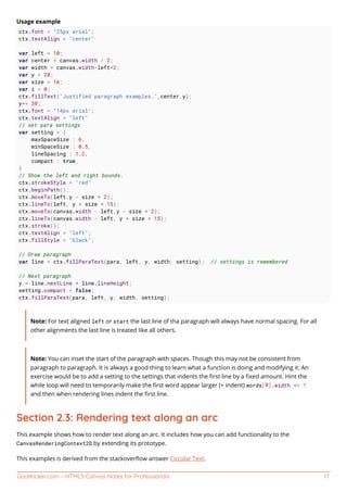 GoalKicker.com – HTML5 Canvas Notes for Professionals 17
Usage example
ctx.font = "25px arial";
ctx.textAlign = "center"
var left = 10;
var center = canvas.width / 2;
var width = canvas.width-left*2;
var y = 20;
var size = 16;
var i = 0;
ctx.fillText("Justified paragraph examples.",center,y);
y+= 30;
ctx.font = "14px arial";
ctx.textAlign = "left"
// set para settings
var setting = {
maxSpaceSize : 6,
minSpaceSize : 0.5,
lineSpacing : 1.2,
compact : true,
}
// Show the left and right bounds.
ctx.strokeStyle = "red"
ctx.beginPath();
ctx.moveTo(left,y - size * 2);
ctx.lineTo(left, y + size * 15);
ctx.moveTo(canvas.width - left,y - size * 2);
ctx.lineTo(canvas.width - left, y + size * 15);
ctx.stroke();
ctx.textAlign = "left";
ctx.fillStyle = "black";
// Draw paragraph
var line = ctx.fillParaText(para, left, y, width, setting); // settings is remembered
// Next paragraph
y = line.nextLine + line.lineHeight;
setting.compact = false;
ctx.fillParaText(para, left, y, width, setting);
Note: For text aligned left or start the last line of tha paragraph will always have normal spacing. For all
other alignments the last line is treated like all others.
Note: You can inset the start of the paragraph with spaces. Though this may not be consistent from
paragraph to paragraph. It is always a good thing to learn what a function is doing and modifying it. An
exercise would be to add a setting to the settings that indents the ﬁrst line by a ﬁxed amount. Hint the
while loop will need to temporarily make the ﬁrst word appear larger (+ indent) words[0].width += ?
and then when rendering lines indent the ﬁrst line.
Section 2.3: Rendering text along an arc
This example shows how to render text along an arc. It includes how you can add functionality to the
CanvasRenderingContext2D by extending its prototype.
This examples is derived from the stackoverﬂow answer Circular Text.
 
