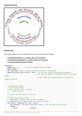 GoalKicker.com – HTML5 Canvas Notes for Professionals 18
Example rendering
Example code
The example adds 3 new text rendering functions to the 2D context prototype.
ctx.ﬁllCircleText(text, x, y, radius, start, end, forward);
ctx.strokeCircleText(text, x, y, radius, start, end, forward);
ctx.measureCircleText(text, radius);
(function(){
const FILL = 0; // const to indicate filltext render
const STROKE = 1;
var renderType = FILL; // used internal to set fill or stroke text
const multiplyCurrentTransform = true; // if true Use current transform when rendering
// if false use absolute coordinates which is a little
quicker
// after render the currentTransform is restored to
default transform
// measure circle text
// ctx: canvas context
// text: string of text to measure
// r: radius in pixels
//
// returns the size metrics of the text
//
// width: Pixel width of text
// angularWidth : angular width of text in radians
// pixelAngularSize : angular width of a pixel in radians
var measure = function(ctx, text, radius){
var textWidth = ctx.measureText(text).width; // get the width of all the text
return {
width : textWidth,
 