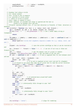 GoalKicker.com – HTML5 Canvas Notes for Professionals 19
angularWidth : (1 / radius) * textWidth,
pixelAngularSize : 1 / radius
};
}
// displays text along a circle
// ctx: canvas context
// text: string of text to measure
// x,y: position of circle center
// r: radius of circle in pixels
// start: angle in radians to start.
// [end]: optional. If included text align is ignored and the text is
// scaled to fit between start and end;
// [forward]: optional default true. if true text direction is forwards, if false direction is
backward
var circleText = function (ctx, text, x, y, radius, start, end, forward) {
var i, textWidth, pA, pAS, a, aw, wScale, aligned, dir, fontSize;
if(text.trim() === "" || ctx.globalAlpha === 0){ // don't render empty string or
transparent
return;
}
if(isNaN(x) || isNaN(y) || isNaN(radius) || isNaN(start) || (end !== undefined && end !==
null && isNaN(end))){ //
throw TypeError("circle text arguments requires a number for x,y, radius, start, and
end.")
}
aligned = ctx.textAlign; // save the current textAlign so that it can be restored at
end
dir = forward ? 1 : forward === false ? -1 : 1; // set dir if not true or false set
forward as true
pAS = 1 / radius; // get the angular size of a pixel in radians
textWidth = ctx.measureText(text).width; // get the width of all the text
if (end !== undefined && end !== null) { // if end is supplied then fit text between start
and end
pA = ((end - start) / textWidth) * dir;
wScale = (pA / pAS) * dir;
} else { // if no end is supplied correct start and end for alignment
// if forward is not given then swap top of circle text to read the correct direction
if(forward === null || forward === undefined){
if(((start % (Math.PI * 2)) + Math.PI * 2) % (Math.PI * 2) > Math.PI){
dir = -1;
}
}
pA = -pAS * dir ;
wScale = -1 * dir;
switch (aligned) {
case "center": // if centered move around half width
start -= (pA * textWidth )/2;
end = start + pA * textWidth;
break;
case "right":// intentionally falls through to case "end"
case "end":
end = start;
start -= pA * textWidth;
break;
case "left": // intentionally falls through to case "start"
case "start":
end = start + pA * textWidth;
}
}
ctx.textAlign = "center"; // align for rendering
 
