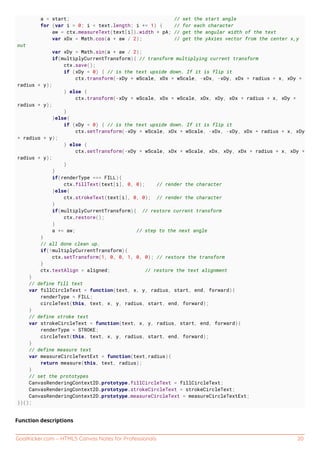 GoalKicker.com – HTML5 Canvas Notes for Professionals 20
a = start; // set the start angle
for (var i = 0; i < text.length; i += 1) { // for each character
aw = ctx.measureText(text[i]).width * pA; // get the angular width of the text
var xDx = Math.cos(a + aw / 2); // get the yAxies vector from the center x,y
out
var xDy = Math.sin(a + aw / 2);
if(multiplyCurrentTransform){ // transform multiplying current transform
ctx.save();
if (xDy < 0) { // is the text upside down. If it is flip it
ctx.transform(-xDy * wScale, xDx * wScale, -xDx, -xDy, xDx * radius + x, xDy *
radius + y);
} else {
ctx.transform(-xDy * wScale, xDx * wScale, xDx, xDy, xDx * radius + x, xDy *
radius + y);
}
}else{
if (xDy < 0) { // is the text upside down. If it is flip it
ctx.setTransform(-xDy * wScale, xDx * wScale, -xDx, -xDy, xDx * radius + x, xDy
* radius + y);
} else {
ctx.setTransform(-xDy * wScale, xDx * wScale, xDx, xDy, xDx * radius + x, xDy *
radius + y);
}
}
if(renderType === FILL){
ctx.fillText(text[i], 0, 0); // render the character
}else{
ctx.strokeText(text[i], 0, 0); // render the character
}
if(multiplyCurrentTransform){ // restore current transform
ctx.restore();
}
a += aw; // step to the next angle
}
// all done clean up.
if(!multiplyCurrentTransform){
ctx.setTransform(1, 0, 0, 1, 0, 0); // restore the transform
}
ctx.textAlign = aligned; // restore the text alignment
}
// define fill text
var fillCircleText = function(text, x, y, radius, start, end, forward){
renderType = FILL;
circleText(this, text, x, y, radius, start, end, forward);
}
// define stroke text
var strokeCircleText = function(text, x, y, radius, start, end, forward){
renderType = STROKE;
circleText(this, text, x, y, radius, start, end, forward);
}
// define measure text
var measureCircleTextExt = function(text,radius){
return measure(this, text, radius);
}
// set the prototypes
CanvasRenderingContext2D.prototype.fillCircleText = fillCircleText;
CanvasRenderingContext2D.prototype.strokeCircleText = strokeCircleText;
CanvasRenderingContext2D.prototype.measureCircleText = measureCircleTextExt;
})();
Function descriptions
 