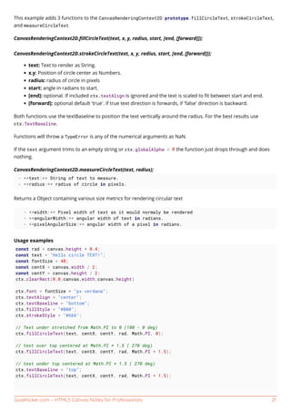 GoalKicker.com – HTML5 Canvas Notes for Professionals 21
This example adds 3 functions to the CanvasRenderingContext2D prototype. fillCircleText, strokeCircleText,
and measureCircleText
CanvasRenderingContext2D.ﬁllCircleText(text, x, y, radius, start, [end, [forward]]);
CanvasRenderingContext2D.strokeCircleText(text, x, y, radius, start, [end, [forward]]);
text: Text to render as String.
x,y: Position of circle center as Numbers.
radius: radius of circle in pixels
start: angle in radians to start.
[end]: optional. If included ctx.textAlign is ignored and the text is scaled to ﬁt between start and end.
[forward]: optional default 'true'. if true text direction is forwards, if 'false' direction is backward.
Both functions use the textBaseline to position the text vertically around the radius. For the best results use
ctx.TextBaseline.
Functions will throw a TypeError is any of the numerical arguments as NaN.
If the text argument trims to an empty string or ctx.globalAlpha = 0 the function just drops through and does
nothing.
CanvasRenderingContext2D.measureCircleText(text, radius);
- **text:** String of text to measure.
- **radius:** radius of circle in pixels.
Returns a Object containing various size metrics for rendering circular text
- **width:** Pixel width of text as it would normaly be rendered
- **angularWidth:** angular width of text in radians.
- **pixelAngularSize:** angular width of a pixel in radians.
Usage examples
const rad = canvas.height * 0.4;
const text = "Hello circle TEXT!";
const fontSize = 40;
const centX = canvas.width / 2;
const centY = canvas.height / 2;
ctx.clearRect(0,0,canvas.width,canvas.height)
ctx.font = fontSize + "px verdana";
ctx.textAlign = "center";
ctx.textBaseline = "bottom";
ctx.fillStyle = "#000";
ctx.strokeStyle = "#666";
// Text under stretched from Math.PI to 0 (180 - 0 deg)
ctx.fillCircleText(text, centX, centY, rad, Math.PI, 0);
// text over top centered at Math.PI * 1.5 ( 270 deg)
ctx.fillCircleText(text, centX, centY, rad, Math.PI * 1.5);
// text under top centered at Math.PI * 1.5 ( 270 deg)
ctx.textBaseline = "top";
ctx.fillCircleText(text, centX, centY, rad, Math.PI * 1.5);
 