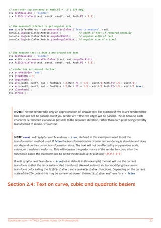 GoalKicker.com – HTML5 Canvas Notes for Professionals 22
// text over top centered at Math.PI * 1.5 ( 270 deg)
ctx.textBaseline = "middle";
ctx.fillCircleText(text, centX, centY, rad, Math.PI * 1.5);
// Use measureCircleText to get angular size
var circleTextMetric = ctx.measureCircleText("Text to measure", rad);
console.log(circleTextMetric.width); // width of text if rendered normally
console.log(circleTextMetric.angularWidth); // angular width of text
console.log(circleTextMetric.pixelAngularSize); // angular size of a pixel
// Use measure text to draw a arc around the text
ctx.textBaseline = "middle";
var width = ctx.measureCircleText(text, rad).angularWidth;
ctx.fillCircleText(text, centX, centY, rad, Math.PI * 1.5);
// render the arc around the text
ctx.strokeStyle= "red";
ctx.lineWidth = 3;
ctx.beginPath();
ctx.arc(centX, centY, rad + fontSize / 2,Math.PI * 1.5 - width/2,Math.PI*1.5 + width/2);
ctx.arc(centX, centY, rad - fontSize / 2,Math.PI * 1.5 + width/2,Math.PI*1.5 - width/2,true);
ctx.closePath();
ctx.stroke();
NOTE: The text rendered is only an approximation of circular text. For example if two l's are rendered the
two lines will not be parallel, but if you render a "H" the two edges will be parallel. This is because each
character is rendered as close as possible to the required direction, rather than each pixel being correctly
transformed to create circular text.
NOTE: const multiplyCurrentTransform = true; deﬁned in this example is used to set the
transformation method used. If false the transformation for circular text rendering is absolute and does
not depend on the current transformation state. The text will not be eﬀected by any previous scale,
rotate, or translate transforms. This will increase the performance of the render function, after the
function is called the transform will be set to the default setTransform(1,0,0,1,0,0)
If multiplyCurrentTransform = true (set as default in this example) the text will use the current
transform so that the text can be scaled translated, skewed, rotated, etc but modifying the current
transform befor calling the fillCircleText and strokeCircleText functions. Depending on the current
state of the 2D context this may be somewhat slower then multiplyCurrentTransform = false
Section 2.4: Text on curve, cubic and quadratic beziers
 