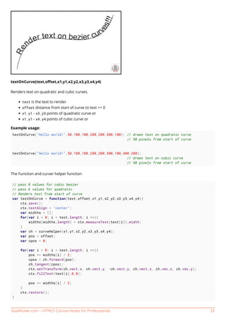 GoalKicker.com – HTML5 Canvas Notes for Professionals 23
textOnCurve(text,oﬀset,x1,y1,x2,y2,x3,y3,x4,y4)
Renders text on quadratic and cubic curves.
text is the text to render
offset distance from start of curve to text >= 0
x1,y1 - x3,y3 points of quadratic curve or
x1,y1 - x4,y4 points of cubic curve or
Example usage:
textOnCurve("Hello world!",50,100,100,200,200,300,100); // draws text on quadratic curve
// 50 pixels from start of curve
textOnCurve("Hello world!",50,100,100,200,200,300,100,400,200);
// draws text on cubic curve
// 50 pixels from start of curve
The Function and curver helper function
// pass 8 values for cubic bezier
// pass 6 values for quadratic
// Renders text from start of curve
var textOnCurve = function(text,offset,x1,y1,x2,y2,x3,y3,x4,y4){
ctx.save();
ctx.textAlign = "center";
var widths = [];
for(var i = 0; i < text.length; i ++){
widths[widths.length] = ctx.measureText(text[i]).width;
}
var ch = curveHelper(x1,y1,x2,y2,x3,y3,x4,y4);
var pos = offset;
var cpos = 0;
for(var i = 0; i < text.length; i ++){
pos += widths[i] / 2;
cpos = ch.forward(pos);
ch.tangent(cpos);
ctx.setTransform(ch.vect.x, ch.vect.y, -ch.vect.y, ch.vect.x, ch.vec.x, ch.vec.y);
ctx.fillText(text[i],0,0);
pos += widths[i] / 2;
}
ctx.restore();
}
 