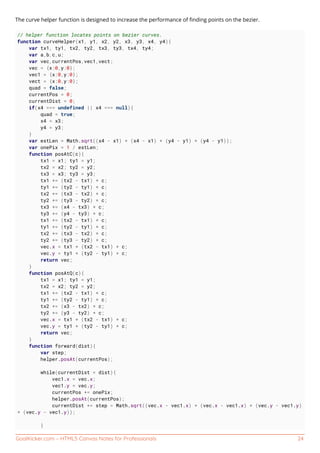 GoalKicker.com – HTML5 Canvas Notes for Professionals 24
The curve helper function is designed to increase the performance of ﬁnding points on the bezier.
// helper function locates points on bezier curves.
function curveHelper(x1, y1, x2, y2, x3, y3, x4, y4){
var tx1, ty1, tx2, ty2, tx3, ty3, tx4, ty4;
var a,b,c,u;
var vec,currentPos,vec1,vect;
vec = {x:0,y:0};
vec1 = {x:0,y:0};
vect = {x:0,y:0};
quad = false;
currentPos = 0;
currentDist = 0;
if(x4 === undefined || x4 === null){
quad = true;
x4 = x3;
y4 = y3;
}
var estLen = Math.sqrt((x4 - x1) * (x4 - x1) + (y4 - y1) * (y4 - y1));
var onePix = 1 / estLen;
function posAtC(c){
tx1 = x1; ty1 = y1;
tx2 = x2; ty2 = y2;
tx3 = x3; ty3 = y3;
tx1 += (tx2 - tx1) * c;
ty1 += (ty2 - ty1) * c;
tx2 += (tx3 - tx2) * c;
ty2 += (ty3 - ty2) * c;
tx3 += (x4 - tx3) * c;
ty3 += (y4 - ty3) * c;
tx1 += (tx2 - tx1) * c;
ty1 += (ty2 - ty1) * c;
tx2 += (tx3 - tx2) * c;
ty2 += (ty3 - ty2) * c;
vec.x = tx1 + (tx2 - tx1) * c;
vec.y = ty1 + (ty2 - ty1) * c;
return vec;
}
function posAtQ(c){
tx1 = x1; ty1 = y1;
tx2 = x2; ty2 = y2;
tx1 += (tx2 - tx1) * c;
ty1 += (ty2 - ty1) * c;
tx2 += (x3 - tx2) * c;
ty2 += (y3 - ty2) * c;
vec.x = tx1 + (tx2 - tx1) * c;
vec.y = ty1 + (ty2 - ty1) * c;
return vec;
}
function forward(dist){
var step;
helper.posAt(currentPos);
while(currentDist < dist){
vec1.x = vec.x;
vec1.y = vec.y;
currentPos += onePix;
helper.posAt(currentPos);
currentDist += step = Math.sqrt((vec.x - vec1.x) * (vec.x - vec1.x) + (vec.y - vec1.y)
* (vec.y - vec1.y));
}
 