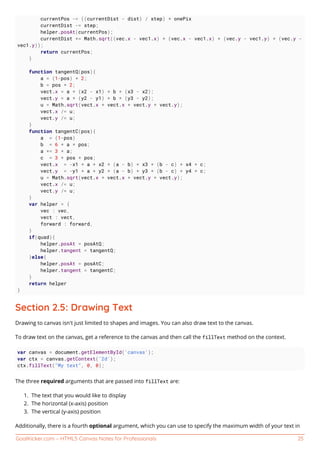 GoalKicker.com – HTML5 Canvas Notes for Professionals 25
currentPos -= ((currentDist - dist) / step) * onePix
currentDist -= step;
helper.posAt(currentPos);
currentDist += Math.sqrt((vec.x - vec1.x) * (vec.x - vec1.x) + (vec.y - vec1.y) * (vec.y -
vec1.y));
return currentPos;
}
function tangentQ(pos){
a = (1-pos) * 2;
b = pos * 2;
vect.x = a * (x2 - x1) + b * (x3 - x2);
vect.y = a * (y2 - y1) + b * (y3 - y2);
u = Math.sqrt(vect.x * vect.x + vect.y * vect.y);
vect.x /= u;
vect.y /= u;
}
function tangentC(pos){
a = (1-pos)
b = 6 * a * pos;
a *= 3 * a;
c = 3 * pos * pos;
vect.x = -x1 * a + x2 * (a - b) + x3 * (b - c) + x4 * c;
vect.y = -y1 * a + y2 * (a - b) + y3 * (b - c) + y4 * c;
u = Math.sqrt(vect.x * vect.x + vect.y * vect.y);
vect.x /= u;
vect.y /= u;
}
var helper = {
vec : vec,
vect : vect,
forward : forward,
}
if(quad){
helper.posAt = posAtQ;
helper.tangent = tangentQ;
}else{
helper.posAt = posAtC;
helper.tangent = tangentC;
}
return helper
}
Section 2.5: Drawing Text
Drawing to canvas isn't just limited to shapes and images. You can also draw text to the canvas.
To draw text on the canvas, get a reference to the canvas and then call the fillText method on the context.
var canvas = document.getElementById('canvas');
var ctx = canvas.getContext('2d');
ctx.fillText("My text", 0, 0);
The three required arguments that are passed into fillText are:
The text that you would like to display1.
The horizontal (x-axis) position2.
The vertical (y-axis) position3.
Additionally, there is a fourth optional argument, which you can use to specify the maximum width of your text in
 