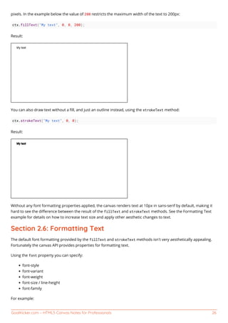GoalKicker.com – HTML5 Canvas Notes for Professionals 26
pixels. In the example below the value of 200 restricts the maximum width of the text to 200px:
ctx.fillText("My text", 0, 0, 200);
Result:
You can also draw text without a ﬁll, and just an outline instead, using the strokeText method:
ctx.strokeText("My text", 0, 0);
Result:
Without any font formatting properties applied, the canvas renders text at 10px in sans-serif by default, making it
hard to see the diﬀerence between the result of the fillText and strokeText methods. See the Formatting Text
example for details on how to increase text size and apply other aesthetic changes to text.
Section 2.6: Formatting Text
The default font formatting provided by the fillText and strokeText methods isn't very aesthetically appealing.
Fortunately the canvas API provides properties for formatting text.
Using the font property you can specify:
font-style
font-variant
font-weight
font-size / line-height
font-family
For example:
 