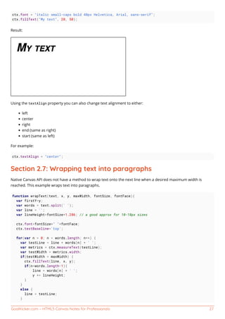 GoalKicker.com – HTML5 Canvas Notes for Professionals 27
ctx.font = "italic small-caps bold 40px Helvetica, Arial, sans-serif";
ctx.fillText("My text", 20, 50);
Result:
Using the textAlign property you can also change text alignment to either:
left
center
right
end (same as right)
start (same as left)
For example:
ctx.textAlign = "center";
Section 2.7: Wrapping text into paragraphs
Native Canvas API does not have a method to wrap text onto the next line when a desired maximum width is
reached. This example wraps text into paragraphs.
function wrapText(text, x, y, maxWidth, fontSize, fontFace){
var firstY=y;
var words = text.split(' ');
var line = '';
var lineHeight=fontSize*1.286; // a good approx for 10-18px sizes
ctx.font=fontSize+" "+fontFace;
ctx.textBaseline='top';
for(var n = 0; n < words.length; n++) {
var testLine = line + words[n] + ' ';
var metrics = ctx.measureText(testLine);
var testWidth = metrics.width;
if(testWidth > maxWidth) {
ctx.fillText(line, x, y);
if(n<words.length-1){
line = words[n] + ' ';
y += lineHeight;
}
}
else {
line = testLine;
}
 