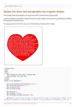 GoalKicker.com – HTML5 Canvas Notes for Professionals 28
}
ctx.fillText(line, x, y);
}
Section 2.8: Draw text paragraphs into irregular shapes
This example draws text paragraphs into any portions of the canvas that have opaque pixels.
It works by ﬁnding the next block of opaque pixels that is large enough to contain the next speciﬁed word and ﬁlling
that block with the speciﬁed word.
The opaque pixels can come from any source: Path drawing commands and /or images.
<!doctype html>
<html>
<head>
<style>
body{ background-color:white; padding:10px; }
#canvas{border:1px solid red;}
</style>
<script>
window.onload=(function(){
var canvas=document.getElementById("canvas");
var ctx=canvas.getContext("2d");
var cw=canvas.width;
var ch=canvas.height;
var fontsize=12;
var fontface='verdana';
var lineHeight=parseInt(fontsize*1.286);
var text='It was the best of times, it was the worst of times, it was the age of wisdom, it was
the age of foolishness, it was the epoch of belief, it was the epoch of incredulity, it was the
 
