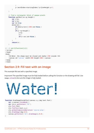 GoalKicker.com – HTML5 Canvas Notes for Professionals 30
}
y=(wordIndex>startingIndex)?y+lineHeight:y+1;
}
}
// find a rectangular block of opaque pixels
function getRect(sx,sy,height){
var x=sx;
var y=sy;
var ok=true;
while(ok){
if(data[y*cw+x]<250){ok=false;}
y++;
if(y>=sy+height){
y=sy;
x++;
if(x>=cw){ok=false;}
}
}
return(x);
}
}); // end $(function(){});
</script>
</head>
<body>
<h4>Note: the shape must be closed and alpha>=250 inside</h4>
<canvas id="canvas" width=400 height=400></canvas>
</body>
</html>
Section 2.9: Fill text with an image
This example ﬁlls text with a speciﬁed image.
Important! The speciﬁed image must be fully loaded before calling this function or the drawing will fail. Use
image.onload to be sure the image is fully loaded.
function drawImageInsideText(canvas,x,y,img,text,font){
var c=canvas.cloneNode();
var ctx=c.getContext('2d');
ctx.font=font;
ctx.fillText(text,x,y);
ctx.globalCompositeOperation='source-atop';
ctx.drawImage(img,0,0);
canvas.getContext('2d').drawImage(c,0,0);
}
 