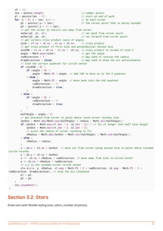 GoalKicker.com – HTML5 Canvas Notes for Professionals 32
v2 = {};
len = points.length; // number points
p1 = points[len - 1]; // start at end of path
for (i = 0; i < len; i++) { // do each corner
p2 = points[(i) % len]; // the corner point that is being rounded
p3 = points[(i + 1) % len];
// get the corner as vectors out away from corner
asVec(p2, p1, v1); // vec back from corner point
asVec(p2, p3, v2); // vec forward from corner point
// get corners cross product (asin of angle)
sinA = v1.nx * v2.ny - v1.ny * v2.nx; // cross product
// get cross product of first line and perpendicular second line
sinA90 = v1.nx * v2.nx - v1.ny * -v2.ny; // cross product to normal of line 2
angle = Math.asin(sinA); // get the angle
radDirection = 1; // may need to reverse the radius
drawDirection = false; // may need to draw the arc anticlockwise
// find the correct quadrant for circle center
if (sinA90 < 0) {
if (angle < 0) {
angle = Math.PI + angle; // add 180 to move us to the 3 quadrant
} else {
angle = Math.PI - angle; // move back into the 2nd quadrant
radDirection = -1;
drawDirection = true;
}
} else {
if (angle > 0) {
radDirection = -1;
drawDirection = true;
}
}
halfAngle = angle / 2;
// get distance from corner to point where round corner touches line
lenOut = Math.abs(Math.cos(halfAngle) * radius / Math.sin(halfAngle));
if (lenOut > Math.min(v1.len / 2, v2.len / 2)) { // fix if longer than half line length
lenOut = Math.min(v1.len / 2, v2.len / 2);
// ajust the radius of corner rounding to fit
cRadius = Math.abs(lenOut * Math.sin(halfAngle) / Math.cos(halfAngle));
} else {
cRadius = radius;
}
x = p2.x + v2.nx * lenOut; // move out from corner along second line to point where rounded
circle touches
y = p2.y + v2.ny * lenOut;
x += -v2.ny * cRadius * radDirection; // move away from line to circle center
y += v2.nx * cRadius * radDirection;
// x,y is the rounded corner circle center
ctx.arc(x, y, cRadius, v1.ang + Math.PI / 2 * radDirection, v2.ang - Math.PI / 2 *
radDirection, drawDirection); // draw the arc clockwise
p1 = p2;
p2 = p3;
}
ctx.closePath();
}
Section 3.2: Stars
Draw stars with ﬂexible styling (size, colors, number-of-points).
 
