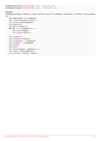 GoalKicker.com – HTML5 Canvas Notes for Professionals 34
drawRegularPolygon(6,25,225,50,6,'gray','lightblue',0);
drawRegularPolygon(10,25,300,50,6,'gray','lightgreen',0);
function
drawRegularPolygon(sideCount,radius,centerX,centerY,strokeWidth,strokeColor,fillColor,rotationRadia
ns){
var angles=Math.PI*2/sideCount;
ctx.translate(centerX,centerY);
ctx.rotate(rotationRadians);
ctx.beginPath();
ctx.moveTo(radius,0);
for(var i=1;i<sideCount;i++){
ctx.rotate(angles);
ctx.lineTo(radius,0);
}
ctx.closePath();
ctx.fillStyle=fillColor;
ctx.strokeStyle = strokeColor;
ctx.lineWidth = strokeWidth;
ctx.stroke();
ctx.fill();
ctx.rotate(angles*-(sideCount-1));
ctx.rotate(-rotationRadians);
ctx.translate(-centerX,-centerY);
}
 