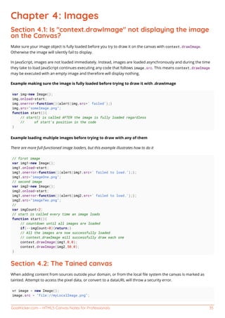 GoalKicker.com – HTML5 Canvas Notes for Professionals 35
Chapter 4: Images
Section 4.1: Is "context.drawImage" not displaying the image
on the Canvas?
Make sure your image object is fully loaded before you try to draw it on the canvas with context.drawImage.
Otherwise the image will silently fail to display.
In JavaScript, images are not loaded immediately. Instead, images are loaded asynchronously and during the time
they take to load JavaScript continues executing any code that follows image.src. This means context.drawImage
may be executed with an empty image and therefore will display nothing.
Example making sure the image is fully loaded before trying to draw it with .drawImage
var img=new Image();
img.onload=start;
img.onerror=function(){alert(img.src+' failed');}
img.src="someImage.png";
function start(){
// start() is called AFTER the image is fully loaded regardless
// of start's position in the code
}
Example loading multiple images before trying to draw with any of them
There are more full-functioned image loaders, but this example illustrates how to do it
// first image
var img1=new Image();
img1.onload=start;
img1.onerror=function(){alert(img1.src+' failed to load.');};
img1.src="imageOne.png";
// second image
var img2=new Image();
img2.onload=start;
img1.onerror=function(){alert(img2.src+' failed to load.');};
img2.src="imageTwo.png";
//
var imgCount=2;
// start is called every time an image loads
function start(){
// countdown until all images are loaded
if(--imgCount>0){return;}
// All the images are now successfully loaded
// context.drawImage will successfully draw each one
context.drawImage(img1,0,0);
context.drawImage(img2,50,0);
}
Section 4.2: The Tained canvas
When adding content from sources outside your domain, or from the local ﬁle system the canvas is marked as
tainted. Attempt to access the pixel data, or convert to a dataURL will throw a security error.
vr image = new Image();
image.src = "file://myLocalImage.png";
 
