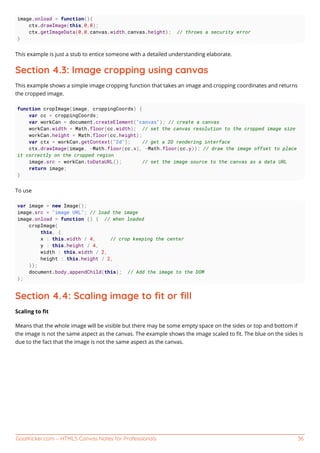 GoalKicker.com – HTML5 Canvas Notes for Professionals 36
image.onload = function(){
ctx.drawImage(this,0,0);
ctx.getImageData(0,0,canvas.width,canvas.height); // throws a security error
}
This example is just a stub to entice someone with a detailed understanding elaborate.
Section 4.3: Image cropping using canvas
This example shows a simple image cropping function that takes an image and cropping coordinates and returns
the cropped image.
function cropImage(image, croppingCoords) {
var cc = croppingCoords;
var workCan = document.createElement("canvas"); // create a canvas
workCan.width = Math.floor(cc.width); // set the canvas resolution to the cropped image size
workCan.height = Math.floor(cc.height);
var ctx = workCan.getContext("2d"); // get a 2D rendering interface
ctx.drawImage(image, -Math.floor(cc.x), -Math.floor(cc.y)); // draw the image offset to place
it correctly on the cropped region
image.src = workCan.toDataURL(); // set the image source to the canvas as a data URL
return image;
}
To use
var image = new Image();
image.src = "image URL"; // load the image
image.onload = function () { // when loaded
cropImage(
this, {
x : this.width / 4, // crop keeping the center
y : this.height / 4,
width : this.width / 2,
height : this.height / 2,
});
document.body.appendChild(this); // Add the image to the DOM
};
Section 4.4: Scaling image to ﬁt or ﬁll
Scaling to ﬁt
Means that the whole image will be visible but there may be some empty space on the sides or top and bottom if
the image is not the same aspect as the canvas. The example shows the image scaled to ﬁt. The blue on the sides is
due to the fact that the image is not the same aspect as the canvas.
 