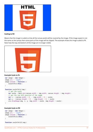 GoalKicker.com – HTML5 Canvas Notes for Professionals 37
Scaling to ﬁll
Means that the image is scaled so that all the canvas pixels will be covered by the image. If the image aspect is not
the same as the canvas then some parts of the image will be clipped. The example shows the image scaled to ﬁll.
Note how the top and bottom of the image are no longer visible.
Example Scale to ﬁt
var image = new Image();
image.src = "imgURL";
image.onload = function(){
scaleToFit(this);
}
function scaleToFit(img){
// get the scale
var scale = Math.min(canvas.width / img.width, canvas.height / img.height);
// get the top left position of the image
var x = (canvas.width / 2) - (img.width / 2) * scale;
var y = (canvas.height / 2) - (img.height / 2) * scale;
ctx.drawImage(img, x, y, img.width * scale, img.height * scale);
}
Example Scale to ﬁll
var image = new Image();
image.src = "imgURL";
image.onload = function(){
scaleToFill(this);
}
function scaleToFill(img){
 