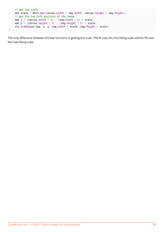 GoalKicker.com – HTML5 Canvas Notes for Professionals 38
// get the scale
var scale = Math.max(canvas.width / img.width, canvas.height / img.height);
// get the top left position of the image
var x = (canvas.width / 2) - (img.width / 2) * scale;
var y = (canvas.height / 2) - (img.height / 2) * scale;
ctx.drawImage(img, x, y, img.width * scale, img.height * scale);
}
The only diﬀerance between the two functions is getting the scale. The ﬁt uses the min ﬁtting scale will the ﬁll uses
the max ﬁtting scale.
 