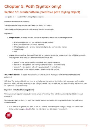 GoalKicker.com – HTML5 Canvas Notes for Professionals 39
Chapter 5: Path (Syntax only)
Section 5.1: createPattern (creates a path styling object)
var pattern = createPattern(imageObject,repeat)
Creates a reusable pattern (object).
The object can be assigned to any strokeStyle and/or fillStyle.
Then stroke() or ﬁll() will paint the Path with the pattern of the object.
Arguments:
imageObject is an image that will be used as a pattern. The source of the image can be:
HTMLImageElement --- a img element or a new Image(),
HTMLCanvasElement --- a canvas element,
HTMLVideoElement --- a video element (will grab the current video frame)
ImageBitmap,
Blob.
repeat determines how the imageObject will be repeated across the canvas (much like a CSS background).
This argument must be quote delimited and valid values are:
"repeat" --- the pattern will horizontally & vertically ﬁll the canvas
"repeat-x" --- the pattern will only repeat horizontally (1 horizontal row)
"repeat-y" --- the pattern will only repeat vertically (1 vertical row)
"repeat none" --- the pattern appears only once (on the top left)
The pattern object is an object that you can use (and reuse!) to make your path strokes and ﬁlls become
patterned.
Side Note: The pattern object is not internal to the Canvas element nor it's Context. It is a separate and reusable
JavaScript object that you can assign to any Path you desire. You can even use this object to apply pattern to a Path
on a diﬀerent Canvas element(!)
Important hint about Canvas patterns!
When you create a pattern object, the entire canvas is "invisibly" ﬁlled with that pattern (subject to the repeat
argument).
When you stroke() or fill() a path, the invisible pattern is revealed, but only revealed over that path being
stroked or ﬁlled.
Start with an image that you want to use as a pattern. Important(!): Be sure your image has fully loaded1.
(using patternimage.onload) before you attempt to use it to create your pattern.
 