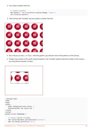GoalKicker.com – HTML5 Canvas Notes for Professionals 40
You create a pattern like this:2.
// create a pattern
var pattern = ctx.createPattern(patternImage,'repeat');
ctx.fillStyle=pattern;
Then Canvas will "invisibly" see your pattern creation like this:3.
But until you stroke() or fill() with the pattern, you will see none of the pattern on the Canvas.4.
Finally, if you stroke or ﬁll a path using the pattern, the "invisible" pattern becomes visible on the Canvas ...5.
but only where the path is drawn.
<!doctype html>
<html>
<head>
<style>
body{ background-color:white; }
#canvas{border:1px solid red; }
</style>
<script>
window.onload=(function(){
// canvas related variables
var canvas=document.getElementById("canvas");
var ctx=canvas.getContext("2d");
 