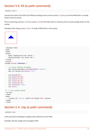 GoalKicker.com – HTML5 Canvas Notes for Professionals 45
Section 5.3: ﬁll (a path command)
context.fill()
Causes the inside of the Path to be ﬁlled according to the current context.fillStyle and the ﬁlled Path is visually
drawn onto the canvas.
Prior to executing context.fill (or context.stroke) the Path exists in memory and is not yet visually drawn on the
canvas.
Example code using context.fill() to draw a ﬁlled Path on the canvas:
<!doctype html>
<html>
<head>
<style>
body{ background-color:white; }
#canvas{border:1px solid red; }
</style>
<script>
window.onload=(function(){
// canvas related variables
var canvas=document.getElementById("canvas");
var ctx=canvas.getContext("2d");
ctx.beginPath();
ctx.moveTo(50,30);
ctx.lineTo(75,55);
ctx.lineTo(25,55);
ctx.lineTo(50,30);
ctx.fillStyle='blue';
ctx.fill();
}); // end window.onload
</script>
</head>
<body>
<canvas id="canvas" width=100 height=100></canvas>
</body>
</html>
Section 5.4: clip (a path command)
context.clip
Limits any future drawings to display only inside the current Path.
Example: Clip this image into a triangular Path
 