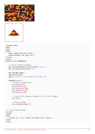GoalKicker.com – HTML5 Canvas Notes for Professionals 46
<!doctype html>
<html>
<head>
<style>
body{ background-color:white; }
#canvas{border:1px solid red; }
</style>
<script>
window.onload=(function(){
// canvas related variables
var canvas=document.getElementById("canvas");
var ctx=canvas.getContext("2d");
var img=new Image();
img.onload=start;
img.src='http://i.stack.imgur.com/1CqWf.jpg'
function start(){
// draw a triangle path
ctx.beginPath();
ctx.moveTo(75,50);
ctx.lineTo(125,100);
ctx.lineTo(25,100);
ctx.lineTo(75,50);
// clip future drawings to appear only in the triangle
ctx.clip();
// draw an image
ctx.drawImage(img,0,0);
}
}); // end window.onload
</script>
</head>
<body>
<canvas id="canvas" width=150 height=150></canvas>
</body>
</html>
 