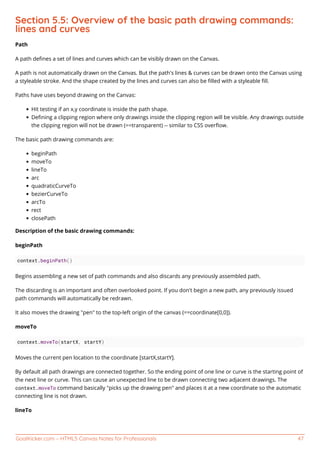 GoalKicker.com – HTML5 Canvas Notes for Professionals 47
Section 5.5: Overview of the basic path drawing commands:
lines and curves
Path
A path deﬁnes a set of lines and curves which can be visibly drawn on the Canvas.
A path is not automatically drawn on the Canvas. But the path's lines & curves can be drawn onto the Canvas using
a styleable stroke. And the shape created by the lines and curves can also be ﬁlled with a styleable ﬁll.
Paths have uses beyond drawing on the Canvas:
Hit testing if an x,y coordinate is inside the path shape.
Deﬁning a clipping region where only drawings inside the clipping region will be visible. Any drawings outside
the clipping region will not be drawn (==transparent) -- similar to CSS overﬂow.
The basic path drawing commands are:
beginPath
moveTo
lineTo
arc
quadraticCurveTo
bezierCurveTo
arcTo
rect
closePath
Description of the basic drawing commands:
beginPath
context.beginPath()
Begins assembling a new set of path commands and also discards any previously assembled path.
The discarding is an important and often overlooked point. If you don't begin a new path, any previously issued
path commands will automatically be redrawn.
It also moves the drawing "pen" to the top-left origin of the canvas (==coordinate[0,0]).
moveTo
context.moveTo(startX, startY)
Moves the current pen location to the coordinate [startX,startY].
By default all path drawings are connected together. So the ending point of one line or curve is the starting point of
the next line or curve. This can cause an unexpected line to be drawn connecting two adjacent drawings. The
context.moveTo command basically "picks up the drawing pen" and places it at a new coordinate so the automatic
connecting line is not drawn.
lineTo
 