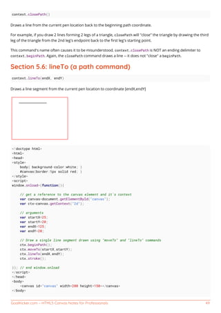 GoalKicker.com – HTML5 Canvas Notes for Professionals 49
context.closePath()
Draws a line from the current pen location back to the beginning path coordinate.
For example, if you draw 2 lines forming 2 legs of a triangle, closePath will "close" the triangle by drawing the third
leg of the triangle from the 2nd leg's endpoint back to the ﬁrst leg's starting point.
This command's name often causes it to be misunderstood. context.closePath is NOT an ending delimiter to
context.beginPath. Again, the closePath command draws a line -- it does not "close" a beginPath.
Section 5.6: lineTo (a path command)
context.lineTo(endX, endY)
Draws a line segment from the current pen location to coordinate [endX,endY]
<!doctype html>
<html>
<head>
<style>
body{ background-color:white; }
#canvas{border:1px solid red; }
</style>
<script>
window.onload=(function(){
// get a reference to the canvas element and it's context
var canvas=document.getElementById("canvas");
var ctx=canvas.getContext("2d");
// arguments
var startX=25;
var startY=20;
var endX=125;
var endY=20;
// Draw a single line segment drawn using "moveTo" and "lineTo" commands
ctx.beginPath();
ctx.moveTo(startX,startY);
ctx.lineTo(endX,endY);
ctx.stroke();
}); // end window.onload
</script>
</head>
<body>
<canvas id="canvas" width=200 height=150></canvas>
</body>
 