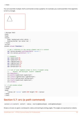 GoalKicker.com – HTML5 Canvas Notes for Professionals 50
</html>
You can assemble multiple .lineTo commands to draw a polyline. For example, you could assemble 3 line segments
to form a triangle.
<!doctype html>
<html>
<head>
<style>
body{ background-color:white; }
#canvas{border:1px solid red; }
</style>
<script>
window.onload=(function(){
// get a reference to the canvas element and it's context
var canvas=document.getElementById("canvas");
var ctx=canvas.getContext("2d");
// arguments
var topVertexX=50;
var topVertexY=20;
var rightVertexX=75;
var rightVertexY=70;
var leftVertexX=25;
var leftVertexY=70;
// A set of line segments drawn to form a triangle using
// "moveTo" and multiple "lineTo" commands
ctx.beginPath();
ctx.moveTo(topVertexX,topVertexY);
ctx.lineTo(rightVertexX,rightVertexY);
ctx.lineTo(leftVertexX,leftVertexY);
ctx.lineTo(topVertexX,topVertexY);
ctx.stroke();
}); // end window.onload
</script>
</head>
<body>
<canvas id="canvas" width=200 height=150></canvas>
</body>
</html>
Section 5.7: arc (a path command)
context.arc(centerX, centerY, radius, startingRadianAngle, endingRadianAngle)
Draws a circular arc given a centerpoint, radius and starting & ending angles. The angles are expressed as radians.
 