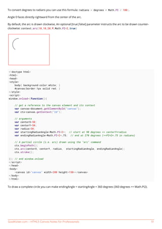 GoalKicker.com – HTML5 Canvas Notes for Professionals 51
To convert degrees to radians you can use this formula: radians = degrees * Math.PI / 180;.
Angle 0 faces directly rightward from the center of the arc.
By default, the arc is drawn clockwise, An optional [true|false] parameter instructs the arc to be drawn counter-
clockwise: context.arc(10,10,20,0,Math.PI*2,true)
<!doctype html>
<html>
<head>
<style>
body{ background-color:white; }
#canvas{border:1px solid red; }
</style>
<script>
window.onload=(function(){
// get a reference to the canvas element and its context
var canvas=document.getElementById("canvas");
var ctx=canvas.getContext("2d");
// arguments
var centerX=50;
var centerY=50;
var radius=30;
var startingRadianAngle=Math.PI*2*; // start at 90 degrees == centerY+radius
var endingRadianAngle=Math.PI*2*.75; // end at 270 degrees (==PI*2*.75 in radians)
// A partial circle (i.e. arc) drawn using the "arc" command
ctx.beginPath();
ctx.arc(centerX, centerY, radius, startingRadianAngle, endingRadianAngle);
ctx.stroke();
}); // end window.onload
</script>
</head>
<body>
<canvas id="canvas" width=200 height=150></canvas>
</body>
</html>
To draw a complete circle you can make endingAngle = startingAngle + 360 degrees (360 degrees == Math.PI2).
 