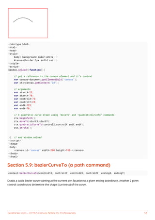 GoalKicker.com – HTML5 Canvas Notes for Professionals 53
<!doctype html>
<html>
<head>
<style>
body{ background-color:white; }
#canvas{border:1px solid red; }
</style>
<script>
window.onload=(function(){
// get a reference to the canvas element and it's context
var canvas=document.getElementById("canvas");
var ctx=canvas.getContext("2d");
// arguments
var startX=25;
var startY=70;
var controlX=75;
var controlY=25;
var endX=125;
var endY=70;
// A quadratic curve drawn using "moveTo" and "quadraticCurveTo" commands
ctx.beginPath();
ctx.moveTo(startX,startY);
ctx.quadraticCurveTo(controlX,controlY,endX,endY);
ctx.stroke();
}); // end window.onload
</script>
</head>
<body>
<canvas id="canvas" width=200 height=150></canvas>
</body>
</html>
Section 5.9: bezierCurveTo (a path command)
context.bezierCurveTo(control1X, control1Y, control2X, control2Y, endingX, endingY)
Draws a cubic Bezier curve starting at the current pen location to a given ending coordinate. Another 2 given
control coordinates determine the shape (curviness) of the curve.
 