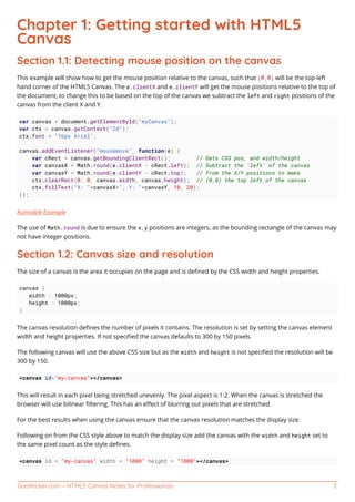 GoalKicker.com – HTML5 Canvas Notes for Professionals 2
Chapter 1: Getting started with HTML5
Canvas
Section 1.1: Detecting mouse position on the canvas
This example will show how to get the mouse position relative to the canvas, such that (0,0) will be the top-left
hand corner of the HTML5 Canvas. The e.clientX and e.clientY will get the mouse positions relative to the top of
the document, to change this to be based on the top of the canvas we subtract the left and right positions of the
canvas from the client X and Y.
var canvas = document.getElementById("myCanvas");
var ctx = canvas.getContext("2d");
ctx.font = "16px Arial";
canvas.addEventListener("mousemove", function(e) {
var cRect = canvas.getBoundingClientRect(); // Gets CSS pos, and width/height
var canvasX = Math.round(e.clientX - cRect.left); // Subtract the 'left' of the canvas
var canvasY = Math.round(e.clientY - cRect.top); // from the X/Y positions to make
ctx.clearRect(0, 0, canvas.width, canvas.height); // (0,0) the top left of the canvas
ctx.fillText("X: "+canvasX+", Y: "+canvasY, 10, 20);
});
Runnable Example
The use of Math.round is due to ensure the x,y positions are integers, as the bounding rectangle of the canvas may
not have integer positions.
Section 1.2: Canvas size and resolution
The size of a canvas is the area it occupies on the page and is deﬁned by the CSS width and height properties.
canvas {
width : 1000px;
height : 1000px;
}
The canvas resolution deﬁnes the number of pixels it contains. The resolution is set by setting the canvas element
width and height properties. If not speciﬁed the canvas defaults to 300 by 150 pixels.
The following canvas will use the above CSS size but as the width and height is not speciﬁed the resolution will be
300 by 150.
<canvas id="my-canvas"></canvas>
This will result in each pixel being stretched unevenly. The pixel aspect is 1:2. When the canvas is stretched the
browser will use bilinear ﬁltering. This has an eﬀect of blurring out pixels that are stretched.
For the best results when using the canvas ensure that the canvas resolution matches the display size.
Following on from the CSS style above to match the display size add the canvas with the width and height set to
the same pixel count as the style deﬁnes.
<canvas id = "my-canvas" width = "1000" height = "1000"></canvas>
 