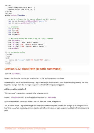 GoalKicker.com – HTML5 Canvas Notes for Professionals 57
<style>
body{ background-color:white; }
#canvas{border:1px solid red; }
</style>
<script>
window.onload=(function(){
// get a reference to the canvas element and it's context
var canvas=document.getElementById("canvas");
var ctx=canvas.getContext("2d");
// arguments
var leftX=25;
var topY=25;
var width=40;
var height=25;
// Multiple rectangles drawn using the "rect" command.
ctx.beginPath();
ctx.rect(leftX, topY, width, height);
ctx.rect(leftX+50, topY+20, width, height);
ctx.rect(leftX+100, topY+40, width, height);
ctx.stroke();
}); // end window.onload
</script>
</head>
<body>
<canvas id="canvas" width=200 height=150></canvas>
</body>
</html>
Section 5.12: closePath (a path command)
context.closePath()
Draws a line from the current pen location back to the beginning path coordinate.
For example, if you draw 2 lines forming 2 legs of a triangle, closePath will "close" the triangle by drawing the third
leg of the triangle from the 2nd leg's endpoint back to the ﬁrst leg's starting point.
A Misconception explained!
This command's name often causes it to be misunderstood.
context.closePath is NOT an ending delimiter to context.beginPath.
Again, the closePath command draws a line -- it does not "close" a beginPath.
This example draws 2 legs of a triangle and uses closePath to complete (close?!) the triangle by drawing the third
leg. What closePath is actually doing is drawing a line from the second leg's endpoint back to the ﬁrst leg's starting
point.
 