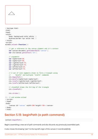 GoalKicker.com – HTML5 Canvas Notes for Professionals 58
<!doctype html>
<html>
<head>
<style>
body{ background-color:white; }
#canvas{border:1px solid red; }
</style>
<script>
window.onload=(function(){
// get a reference to the canvas element and it's context
var canvas=document.getElementById("canvas");
var ctx=canvas.getContext("2d");
// arguments
var topVertexX=50;
var topVertexY=50;
var rightVertexX=75;
var rightVertexY=75;
var leftVertexX=25;
var leftVertexY=75;
// A set of line segments drawn to form a triangle using
// "moveTo" and multiple "lineTo" commands
ctx.beginPath();
ctx.moveTo(topVertexX,topVertexY);
ctx.lineTo(rightVertexX,rightVertexY);
ctx.lineTo(leftVertexX,leftVertexY);
// closePath draws the 3rd leg of the triangle
ctx.closePath()
ctx.stroke();
}); // end window.onload
</script>
</head>
<body>
<canvas id="canvas" width=200 height=150></canvas>
</body>
</html>
Section 5.13: beginPath (a path command)
context.beginPath()
Begins assembling a new set of path commands and also discards any previously assembled path.
It also moves the drawing "pen" to the top-left origin of the canvas (==coordinate[0,0]).
 