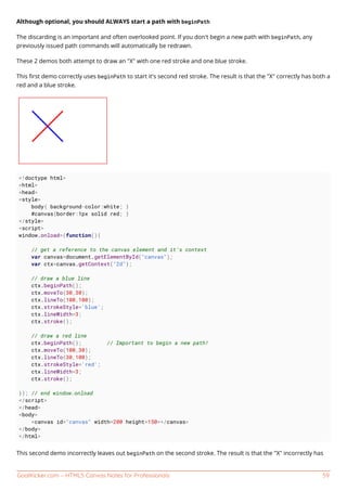 GoalKicker.com – HTML5 Canvas Notes for Professionals 59
Although optional, you should ALWAYS start a path with beginPath
The discarding is an important and often overlooked point. If you don't begin a new path with beginPath, any
previously issued path commands will automatically be redrawn.
These 2 demos both attempt to draw an "X" with one red stroke and one blue stroke.
This ﬁrst demo correctly uses beginPath to start it's second red stroke. The result is that the "X" correctly has both a
red and a blue stroke.
<!doctype html>
<html>
<head>
<style>
body{ background-color:white; }
#canvas{border:1px solid red; }
</style>
<script>
window.onload=(function(){
// get a reference to the canvas element and it's context
var canvas=document.getElementById("canvas");
var ctx=canvas.getContext("2d");
// draw a blue line
ctx.beginPath();
ctx.moveTo(30,30);
ctx.lineTo(100,100);
ctx.strokeStyle='blue';
ctx.lineWidth=3;
ctx.stroke();
// draw a red line
ctx.beginPath(); // Important to begin a new path!
ctx.moveTo(100,30);
ctx.lineTo(30,100);
ctx.strokeStyle='red';
ctx.lineWidth=3;
ctx.stroke();
}); // end window.onload
</script>
</head>
<body>
<canvas id="canvas" width=200 height=150></canvas>
</body>
</html>
This second demo incorrectly leaves out beginPath on the second stroke. The result is that the "X" incorrectly has
 