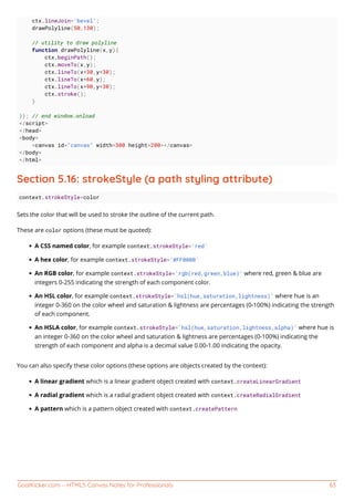GoalKicker.com – HTML5 Canvas Notes for Professionals 63
ctx.lineJoin='bevel';
drawPolyline(50,130);
// utility to draw polyline
function drawPolyline(x,y){
ctx.beginPath();
ctx.moveTo(x,y);
ctx.lineTo(x+30,y+30);
ctx.lineTo(x+60,y);
ctx.lineTo(x+90,y+30);
ctx.stroke();
}
}); // end window.onload
</script>
</head>
<body>
<canvas id="canvas" width=300 height=200></canvas>
</body>
</html>
Section 5.16: strokeStyle (a path styling attribute)
context.strokeStyle=color
Sets the color that will be used to stroke the outline of the current path.
These are color options (these must be quoted):
A CSS named color, for example context.strokeStyle='red'
A hex color, for example context.strokeStyle='#FF0000'
An RGB color, for example context.strokeStyle='rgb(red,green,blue)' where red, green & blue are
integers 0-255 indicating the strength of each component color.
An HSL color, for example context.strokeStyle='hsl(hue,saturation,lightness)' where hue is an
integer 0-360 on the color wheel and saturation & lightness are percentages (0-100%) indicating the strength
of each component.
An HSLA color, for example context.strokeStyle='hsl(hue,saturation,lightness,alpha)' where hue is
an integer 0-360 on the color wheel and saturation & lightness are percentages (0-100%) indicating the
strength of each component and alpha is a decimal value 0.00-1.00 indicating the opacity.
You can also specify these color options (these options are objects created by the context):
A linear gradient which is a linear gradient object created with context.createLinearGradient
A radial gradient which is a radial gradient object created with context.createRadialGradient
A pattern which is a pattern object created with context.createPattern
 