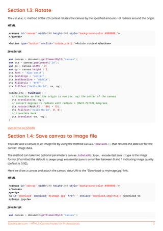 GoalKicker.com – HTML5 Canvas Notes for Professionals 3
Section 1.3: Rotate
The rotate(r) method of the 2D context rotates the canvas by the speciﬁed amount r of radians around the origin.
HTML
<canvas id="canvas" width=240 height=240 style="background-color:#808080;">
</canvas>
<button type="button" onclick="rotate_ctx();">Rotate context</button>
JavaScript
var canvas = document.getElementById("canvas");
var ctx = canvas.getContext("2d");
var ox = canvas.width / 2;
var oy = canvas.height / 2;
ctx.font = "42px serif";
ctx.textAlign = "center";
ctx.textBaseline = "middle";
ctx.fillStyle = "#FFF";
ctx.fillText("Hello World", ox, oy);
rotate_ctx = function() {
// translate so that the origin is now (ox, oy) the center of the canvas
ctx.translate(ox, oy);
// convert degrees to radians with radians = (Math.PI/180)*degrees.
ctx.rotate((Math.PI / 180) * 15);
ctx.fillText("Hello World", 0, 0);
// translate back
ctx.translate(-ox, -oy);
};
Live demo on JSﬁddle
Section 1.4: Save canvas to image ﬁle
You can save a canvas to an image ﬁle by using the method canvas.toDataURL(), that returns the data URI for the
canvas' image data.
The method can take two optional parameters canvas.toDataURL(type, encoderOptions): type is the image
format (if omitted the default is image/png); encoderOptions is a number between 0 and 1 indicating image quality
(default is 0.92).
Here we draw a canvas and attach the canvas' data URI to the "Download to myImage.jpg" link.
HTML
<canvas id="canvas" width=240 height=240 style="background-color:#808080;">
</canvas>
<p></p>
<a id="download" download="myImage.jpg" href="" onclick="download_img(this);">Download to
myImage.jpg</a>
JavaScript
var canvas = document.getElementById("canvas");
 