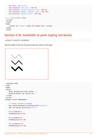 GoalKicker.com – HTML5 Canvas Notes for Professionals 67
ctx.font='14px arial';
ctx.fillText('CSS color',100,40);
ctx.fillText('Linear Gradient color',250,40);
ctx.fillText('Radial Gradient color',100,140);
ctx.fillText('Pattern color',250,140);
}); // end window.onload
</script>
</head>
<body>
<canvas id="canvas" width=350 height=250></canvas>
</body>
</html>
Section 5.18: lineWidth (A path styling attribute)
context.lineWidth=lineWidth
Sets the width of the line that will stroke the outline of the path
<!doctype html>
<html>
<head>
<style>
body{ background-color:white; }
#canvas{border:1px solid red; }
</style>
<script>
window.onload=(function(){
// canvas related variables
var canvas=document.getElementById("canvas");
var ctx=canvas.getContext("2d");
ctx.lineWidth=1;
drawPolyline(50,50);
ctx.lineWidth=5;
drawPolyline(50,100);
ctx.lineWidth=10;
drawPolyline(50,150);
 