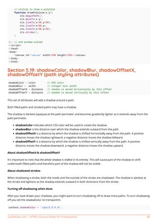 GoalKicker.com – HTML5 Canvas Notes for Professionals 68
// utility to draw a polyline
function drawPolyline(x,y){
ctx.beginPath();
ctx.moveTo(x,y);
ctx.lineTo(x+30,y+30);
ctx.lineTo(x+60,y);
ctx.lineTo(x+90,y+30);
ctx.stroke();
}
}); // end window.onload
</script>
</head>
<body>
<canvas id="canvas" width=350 height=250></canvas>
</body>
</html>
Section 5.19: shadowColor, shadowBlur, shadowOsetX,
shadowOsetY (path styling attributes)
shadowColor = color // CSS color
shadowBlur = width // integer blur width
shadowOffsetX = distance // shadow is moved horizontally by this offset
shadowOffsetY = distance // shadow is moved vertically by this offset
This set of attributes will add a shadow around a path.
Both ﬁlled paths and stroked paths may have a shadow.
The shadow is darkest (opaque) at the path perimeter and becomes gradiently lighter as it extends away from the
path perimeter.
shadowColor indicates which CSS color will be used to create the shadow.
shadowBlur is the distance over which the shadow extends outward from the path.
shadowOﬀsetX is a distance by which the shadow is shifted horizontally away from the path. A positive
distance moves the shadow rightward, a negative distance moves the shadow leftward.
shadowOﬀsetY is a distance by which the shadow is shifted vertically away from the path. A positive
distance moves the shadow downward, a negative distance moves the shadow upward.
About shadowOﬀsetX & shadowOﬀsetY
It's important to note that the whole shadow is shifted in its entirety. This will cause part of the shadow to shift
underneath ﬁlled paths and therefore part of the shadow will not be visible.
About shadowed strokes
When shadowing a stroke, both the inside and the outside of the stroke are shadowed. The shadow is darkest at
the stroke and lightens as the shadow extends outward in both directions from the stroke.
Turning oﬀ shadowing when done
After you have drawn your shadows, you might want to turn shadowing oﬀ to draw more paths. To turn shadowing
oﬀ you set the shadowColor to transparent.
context.shadowColor = 'rgba(0,0,0,0)';
 