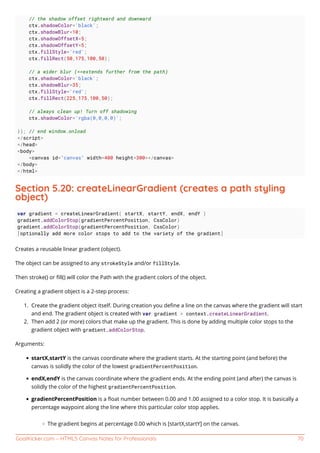 GoalKicker.com – HTML5 Canvas Notes for Professionals 70
// the shadow offset rightward and downward
ctx.shadowColor='black';
ctx.shadowBlur=10;
ctx.shadowOffsetX=5;
ctx.shadowOffsetY=5;
ctx.fillStyle='red';
ctx.fillRect(50,175,100,50);
// a wider blur (==extends further from the path)
ctx.shadowColor='black';
ctx.shadowBlur=35;
ctx.fillStyle='red';
ctx.fillRect(225,175,100,50);
// always clean up! Turn off shadowing
ctx.shadowColor='rgba(0,0,0,0)';
}); // end window.onload
</script>
</head>
<body>
<canvas id="canvas" width=400 height=300></canvas>
</body>
</html>
Section 5.20: createLinearGradient (creates a path styling
object)
var gradient = createLinearGradient( startX, startY, endX, endY )
gradient.addColorStop(gradientPercentPosition, CssColor)
gradient.addColorStop(gradientPercentPosition, CssColor)
[optionally add more color stops to add to the variety of the gradient]
Creates a reusable linear gradient (object).
The object can be assigned to any strokeStyle and/or fillStyle.
Then stroke() or ﬁll() will color the Path with the gradient colors of the object.
Creating a gradient object is a 2-step process:
Create the gradient object itself. During creation you deﬁne a line on the canvas where the gradient will start1.
and end. The gradient object is created with var gradient = context.createLinearGradient.
Then add 2 (or more) colors that make up the gradient. This is done by adding multiple color stops to the2.
gradient object with gradient.addColorStop.
Arguments:
startX,startY is the canvas coordinate where the gradient starts. At the starting point (and before) the
canvas is solidly the color of the lowest gradientPercentPosition.
endX,endY is the canvas coordinate where the gradient ends. At the ending point (and after) the canvas is
solidly the color of the highest gradientPercentPosition.
gradientPercentPosition is a ﬂoat number between 0.00 and 1.00 assigned to a color stop. It is basically a
percentage waypoint along the line where this particular color stop applies.
The gradient begins at percentage 0.00 which is [startX,startY] on the canvas.
 