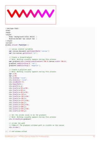 GoalKicker.com – HTML5 Canvas Notes for Professionals 72
<!doctype html>
<html>
<head>
<style>
body{ background-color:white; }
#canvas{border:1px solid red; }
</style>
<script>
window.onload=(function(){
// canvas related variables
var canvas=document.getElementById("canvas");
var ctx=canvas.getContext("2d");
// Create a linearGradient
// Note: Nothing visually appears during this process
var gradient=ctx.createLinearGradient(100,0,canvas.width-100,0);
gradient.addColorStop(0,'red');
gradient.addColorStop(1,'magenta');
// Create a polyline path
// Note: Nothing visually appears during this process
var x=20;
var y=40;
ctx.lineCap='round';
ctx.lineJoin='round';
ctx.lineWidth=15;
ctx.beginPath();
ctx.moveTo(x,y);
ctx.lineTo(x+30,y+50);
ctx.lineTo(x+60,y);
ctx.lineTo(x+90,y+50);
ctx.lineTo(x+120,y);
ctx.lineTo(x+150,y+50);
ctx.lineTo(x+180,y);
ctx.lineTo(x+210,y+50);
ctx.lineTo(x+240,y);
ctx.lineTo(x+270,y+50);
ctx.lineTo(x+300,y);
ctx.lineTo(x+330,y+50);
ctx.lineTo(x+360,y);
// Set the stroke style to be the gradient
// Note: Nothing visually appears during this process
ctx.strokeStyle=gradient;
// stroke the path
// FINALLY! The gradient-stroked path is visible on the canvas
ctx.stroke();
}); // end window.onload
 