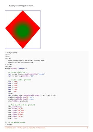 GoalKicker.com – HTML5 Canvas Notes for Professionals 75
but only where the path is drawn.
<!doctype html>
<html>
<head>
<style>
body{ background-color:white; padding:10px; }
#canvas{border:1px solid blue; }
</style>
<script>
window.onload=(function(){
// canvas related vars
var canvas=document.getElementById("canvas");
var ctx=canvas.getContext("2d");
// create a radial gradient
var x1=150;
var y1=175;
var x2=350;
var y2=175;
var r1=100;
var r2=40;
x2=x1;
var gradient=ctx.createRadialGradient(x1,y1,r1,x2,y2,r2);
gradient.addColorStop(0,'red');
gradient.addColorStop(1,'green');
ctx.fillStyle=gradient;
// fill a path with the gradient
ctx.beginPath();
ctx.moveTo(150,0);
ctx.lineTo(300,150);
ctx.lineTo(150,325);
ctx.lineTo(0,150);
ctx.lineTo(150,0);
ctx.fill();
}); // end window.onload
</script>
 