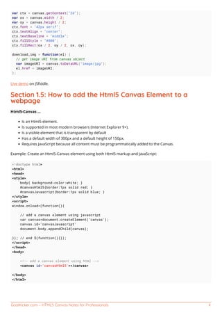 GoalKicker.com – HTML5 Canvas Notes for Professionals 4
var ctx = canvas.getContext("2d");
var ox = canvas.width / 2;
var oy = canvas.height / 2;
ctx.font = "42px serif";
ctx.textAlign = "center";
ctx.textBaseline = "middle";
ctx.fillStyle = "#800";
ctx.fillRect(ox / 2, oy / 2, ox, oy);
download_img = function(el) {
// get image URI from canvas object
var imageURI = canvas.toDataURL("image/jpg");
el.href = imageURI;
};
Live demo on JSﬁddle.
Section 1.5: How to add the Html5 Canvas Element to a
webpage
Html5-Canvas ...
Is an Html5 element.
Is supported in most modern browsers (Internet Explorer 9+).
Is a visible element that is transparent by default
Has a default width of 300px and a default height of 150px.
Requires JavaScript because all content must be programmatically added to the Canvas.
Example: Create an Html5-Canvas element using both Html5 markup and JavaScript:
<!doctype html>
<html>
<head>
<style>
body{ background-color:white; }
#canvasHtml5{border:1px solid red; }
#canvasJavascript{border:1px solid blue; }
</style>
<script>
window.onload=(function(){
// add a canvas element using javascript
var canvas=document.createElement('canvas');
canvas.id='canvasJavascript'
document.body.appendChild(canvas);
}); // end $(function(){});
</script>
</head>
<body>
<!-- add a canvas element using html -->
<canvas id='canvasHtml5'></canvas>
</body>
</html>
 