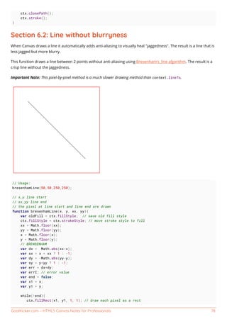 GoalKicker.com – HTML5 Canvas Notes for Professionals 78
ctx.closePath();
ctx.stroke();
}
Section 6.2: Line without blurryness
When Canvas draws a line it automatically adds anti-aliasing to visually heal "jaggedness". The result is a line that is
less jagged but more blurry.
This function draws a line between 2 points without anti-aliasing using Bresenham's_line algorithm. The result is a
crisp line without the jaggedness.
Important Note: This pixel-by-pixel method is a much slower drawing method than context.lineTo.
// Usage:
bresenhamLine(50,50,250,250);
// x,y line start
// xx,yy line end
// the pixel at line start and line end are drawn
function bresenhamLine(x, y, xx, yy){
var oldFill = ctx.fillStyle; // save old fill style
ctx.fillStyle = ctx.strokeStyle; // move stroke style to fill
xx = Math.floor(xx);
yy = Math.floor(yy);
x = Math.floor(x);
y = Math.floor(y);
// BRENSENHAM
var dx = Math.abs(xx-x);
var sx = x < xx ? 1 : -1;
var dy = -Math.abs(yy-y);
var sy = y<yy ? 1 : -1;
var err = dx+dy;
var errC; // error value
var end = false;
var x1 = x;
var y1 = y;
while(!end){
ctx.fillRect(x1, y1, 1, 1); // draw each pixel as a rect
 